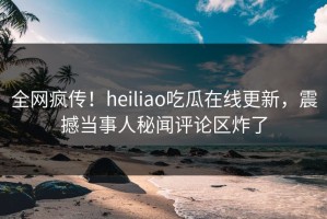 全网疯传！heiliao吃瓜在线更新，震撼当事人秘闻评论区炸了