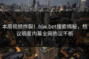 本周视频炸裂！hlw.bet搜索揭秘，热议明星内幕全网热议不断