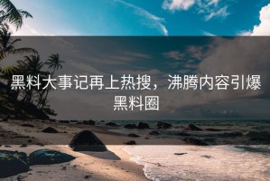 黑料大事记再上热搜，沸腾内容引爆黑料圈