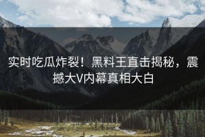 实时吃瓜炸裂！黑料王直击揭秘，震撼大V内幕真相大白
