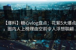 【爆料】糖心vlog盘点：花絮5大爆点，圈内人上榜理由空前令人浮想联翩