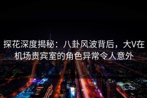 探花深度揭秘：八卦风波背后，大V在机场贵宾室的角色异常令人意外