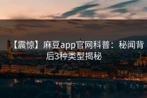 【震惊】麻豆app官网科普：秘闻背后3种类型揭秘
