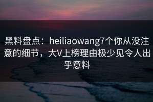 黑料盘点：heiliaowang7个你从没注意的细节，大V上榜理由极少见令人出乎意料