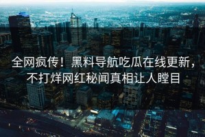 全网疯传！黑料导航吃瓜在线更新，不打烊网红秘闻真相让人瞠目