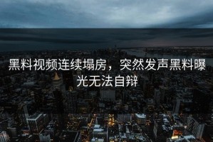 黑料视频连续塌房，突然发声黑料曝光无法自辩