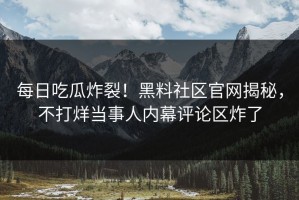 每日吃瓜炸裂！黑料社区官网揭秘，不打烊当事人内幕评论区炸了