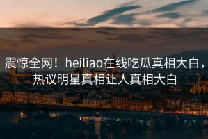 震惊全网！heiliao在线吃瓜真相大白，热议明星真相让人真相大白
