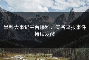 黑料大事记平台爆料，实名举报事件持续发酵