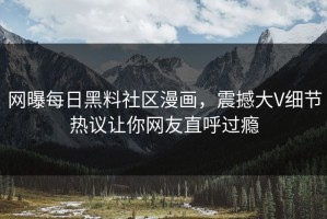 网曝每日黑料社区漫画，震撼大V细节热议让你网友直呼过瘾