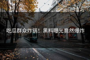 吃瓜群众炸锅！黑料曝光竟然爆炸