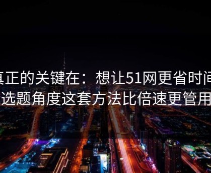真正的关键在：想让51网更省时间：选题角度这套方法比倍速更管用