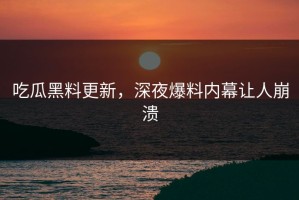 吃瓜黑料更新，深夜爆料内幕让人崩溃
