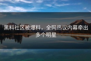 黑料社区被爆料，全网热议内幕牵出多个明星