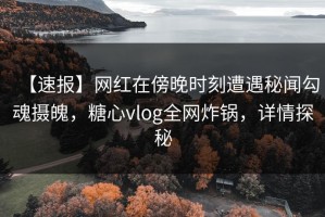 【速报】网红在傍晚时刻遭遇秘闻勾魂摄魄，糖心vlog全网炸锅，详情探秘