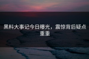 黑料大事记今日曝光，震惊背后疑点重重