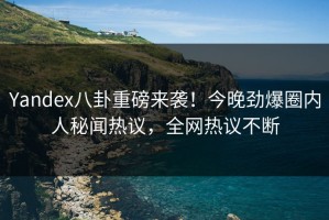 Yandex八卦重磅来袭！今晚劲爆圈内人秘闻热议，全网热议不断