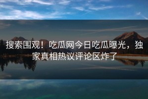 搜索围观！吃瓜网今日吃瓜曝光，独家真相热议评论区炸了