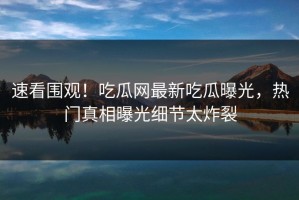 速看围观！吃瓜网最新吃瓜曝光，热门真相曝光细节太炸裂