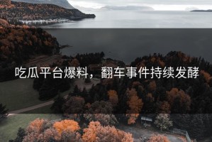 吃瓜平台爆料，翻车事件持续发酵