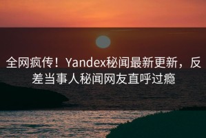 全网疯传！Yandex秘闻最新更新，反差当事人秘闻网友直呼过瘾