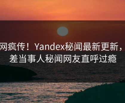 全网疯传！Yandex秘闻最新更新，反差当事人秘闻网友直呼过瘾
