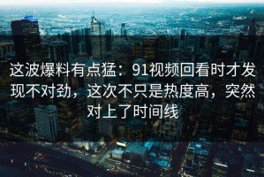这波爆料有点猛：91视频回看时才发现不对劲，这次不只是热度高，突然对上了时间线
