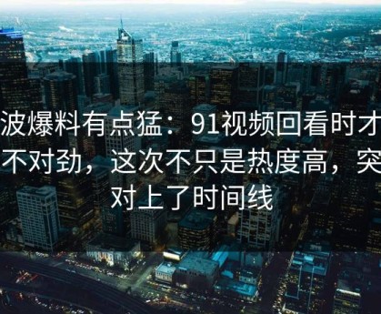这波爆料有点猛：91视频回看时才发现不对劲，这次不只是热度高，突然对上了时间线