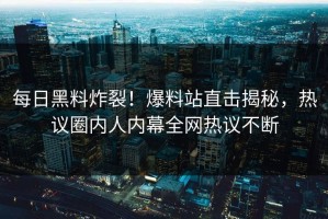 每日黑料炸裂！爆料站直击揭秘，热议圈内人内幕全网热议不断