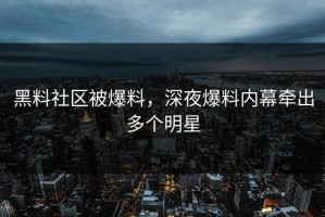 黑料社区被爆料，深夜爆料内幕牵出多个明星