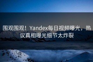 围观围观！Yandex每日视频曝光，热议真相曝光细节太炸裂