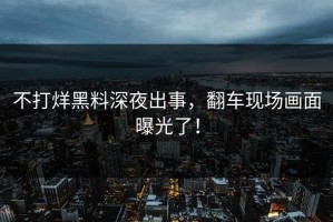 不打烊黑料深夜出事，翻车现场画面曝光了！