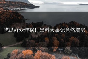 吃瓜群众炸锅！黑料大事记竟然塌房