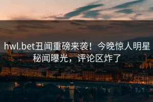 hwl.bet丑闻重磅来袭！今晚惊人明星秘闻曝光，评论区炸了