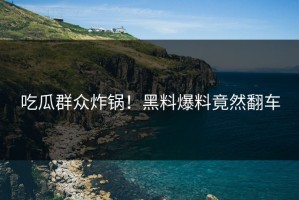吃瓜群众炸锅！黑料爆料竟然翻车