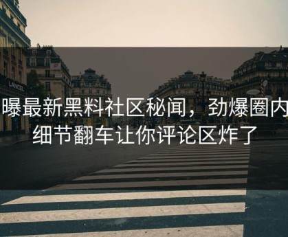网曝最新黑料社区秘闻，劲爆圈内人细节翻车让你评论区炸了
