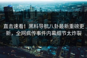 直击速看！黑料导航八卦最新重磅更新，全网疯传事件内幕细节太炸裂