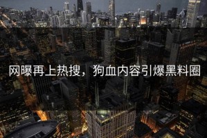 网曝再上热搜，狗血内容引爆黑料圈