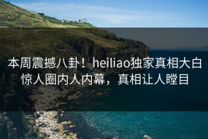 本周震撼八卦！heiliao独家真相大白惊人圈内人内幕，真相让人瞠目