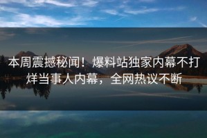 本周震撼秘闻！爆料站独家内幕不打烊当事人内幕，全网热议不断