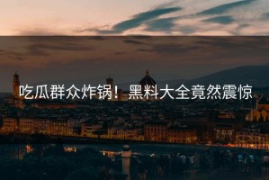 吃瓜群众炸锅！黑料大全竟然震惊