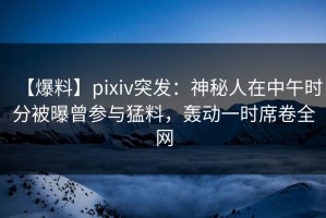 【爆料】pixiv突发：神秘人在中午时分被曝曾参与猛料，轰动一时席卷全网