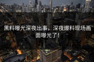 黑料曝光深夜出事，深夜爆料现场画面曝光了！