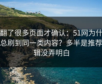 我翻了很多页面才确认：51网为什么你总刷到同一类内容？多半是推荐逻辑没弄明白