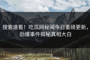 搜索速看！吃瓜网秘闻今日重磅更新，劲爆事件揭秘真相大白