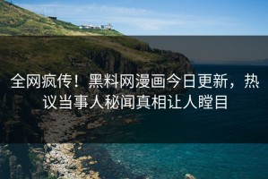 全网疯传！黑料网漫画今日更新，热议当事人秘闻真相让人瞠目