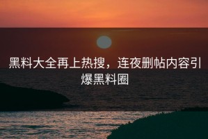 黑料大全再上热搜，连夜删帖内容引爆黑料圈