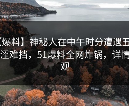 【爆料】神秘人在中午时分遭遇丑闻 羞涩难挡，51爆料全网炸锅，详情围观