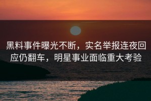 黑料事件曝光不断，实名举报连夜回应仍翻车，明星事业面临重大考验