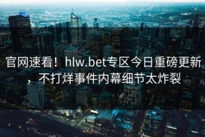 官网速看！hlw.bet专区今日重磅更新，不打烊事件内幕细节太炸裂